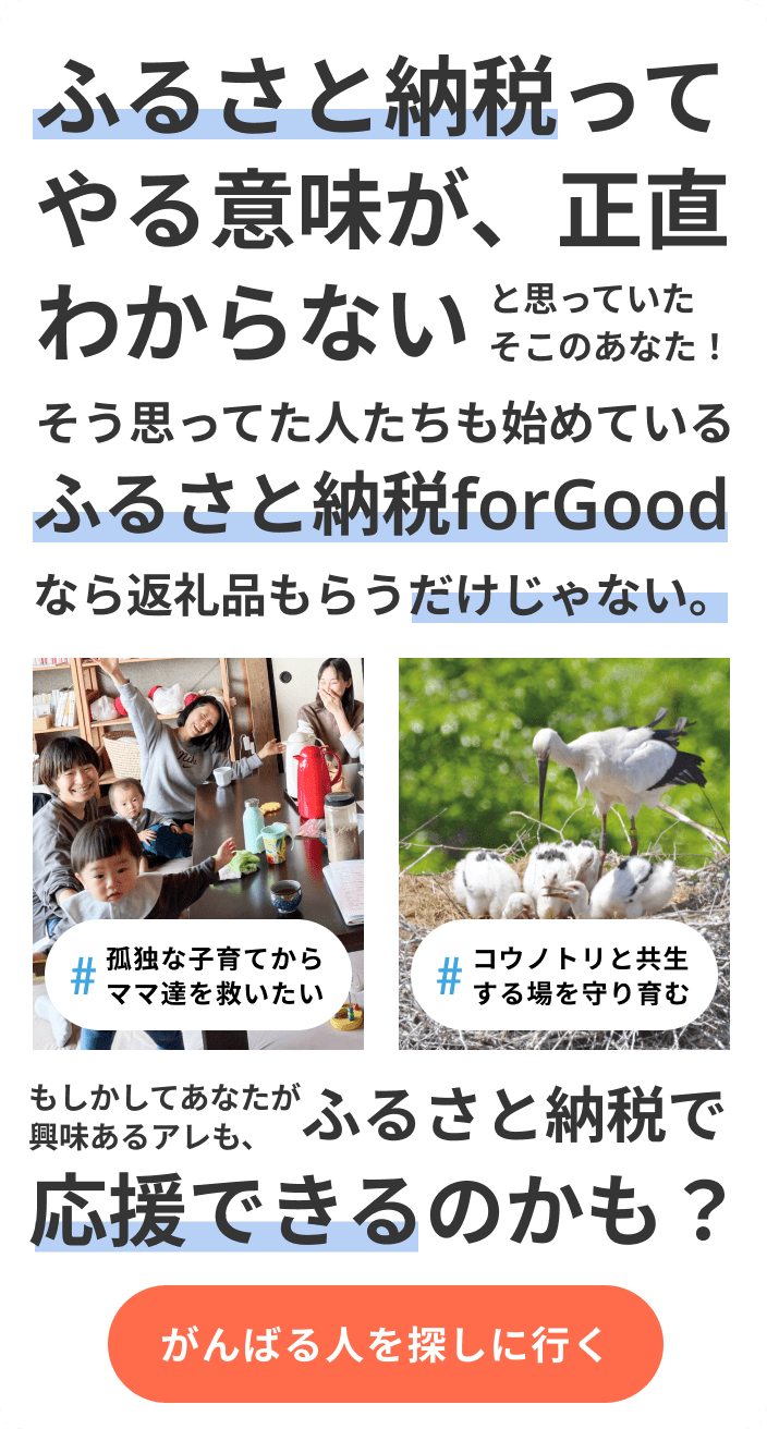 ふるさと納税ってやる意味が、正直わからない。返礼品もらうだけでしょ？え? そう思ってた人たちも始めてる ふるさと納税forGoodっていうサービスがあるの? どれどれ....返礼品もらうだけじゃないんだ。もしかして自分が興味あるアレも、ふるさと納税で応援できるのかな？応援できることを見てみる